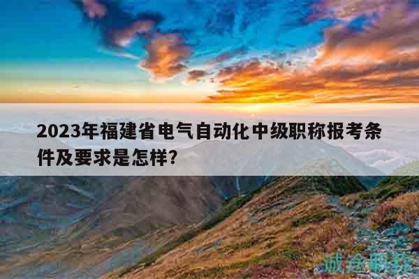 2023年福建省電氣自動化中級職稱報考條件及要求是怎樣？