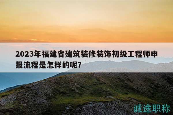 2023年福建省建筑裝修裝飾初級工程師申報流程是怎樣的呢？