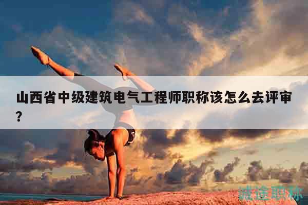 山西省中級建筑電氣工程師職稱該怎么去評審？