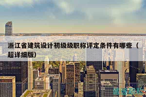 浙江省建筑設(shè)計初級級職稱評定條件有哪些（超詳細版）