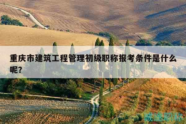 重慶市建筑工程管理初級(jí)職稱報(bào)考條件是什么呢？