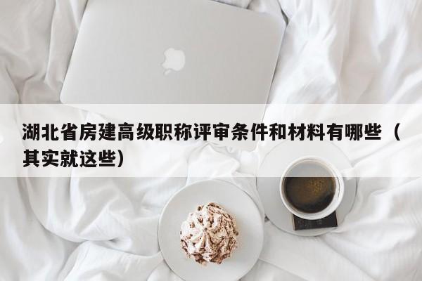 湖北省房建高級職稱評審條件和材料有哪些（其實就這些）