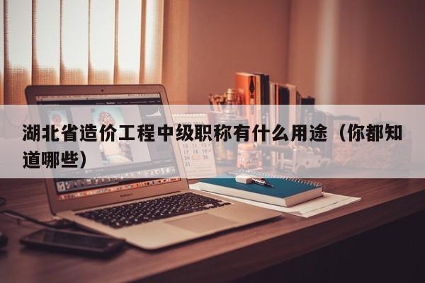 湖北省造價(jià)工程中級(jí)職稱有什么用途（你都知道哪些）