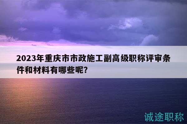 2023年重慶市市政施工副高級職稱評審條件和材料有哪些呢？