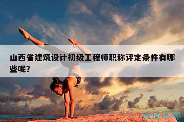山西省建筑設計初級工程師職稱評定條件有哪些呢？