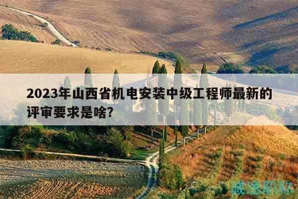 2023年山西省機(jī)電安裝中級(jí)工程師最新的評(píng)審要求是啥？