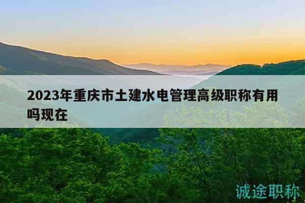2023年重慶市土建水電管理高級(jí)職稱有用嗎現(xiàn)在