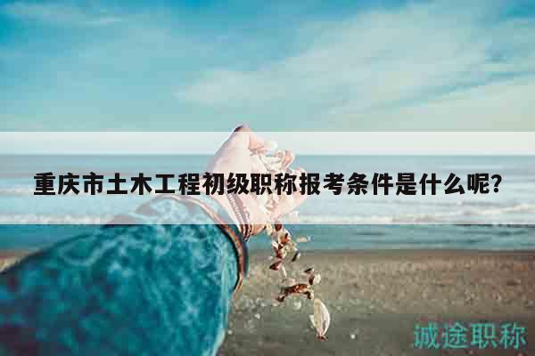 重慶市土木工程初級職稱報考條件是什么呢？