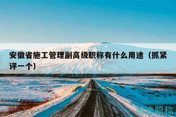 安徽省施工管理副高級職稱有什么用途（抓緊評一個）
