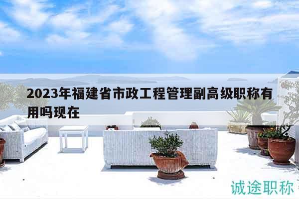 2023年福建省市政工程管理副高級職稱有用嗎現(xiàn)在
