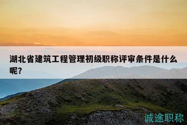 湖北省建筑工程管理初級職稱評審條件是什么呢？