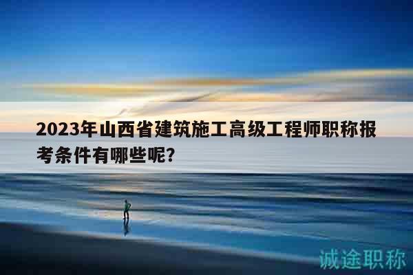 2023年山西省建筑施工高級工程師職稱報考條件有哪些呢？