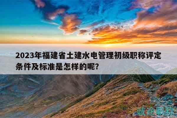 2023年福建省土建水電管理初級(jí)職稱評(píng)定條件及標(biāo)準(zhǔn)是怎樣的呢？