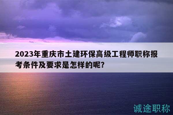 2023年重慶市土建環(huán)保高級(jí)工程師職稱報(bào)考條件及要求是怎樣的呢？