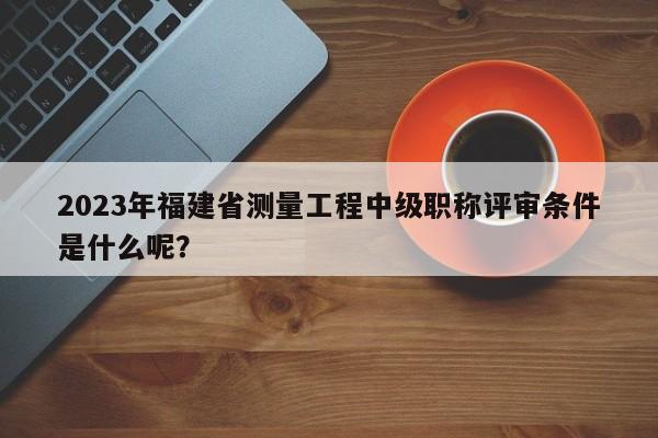 2023年福建省測量工程中級職稱評審條件是什么呢？