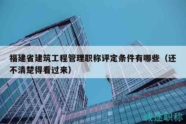 福建省建筑工程管理職稱評(píng)定條件有哪些（還不清楚得看過(guò)來(lái)）