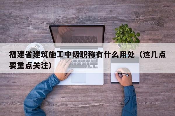 福建省建筑施工中級職稱有什么用處（這幾點(diǎn)要重點(diǎn)關(guān)注）