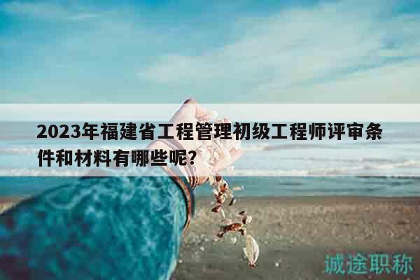 2023年福建省工程管理初級工程師評審條件和材料有哪些呢？