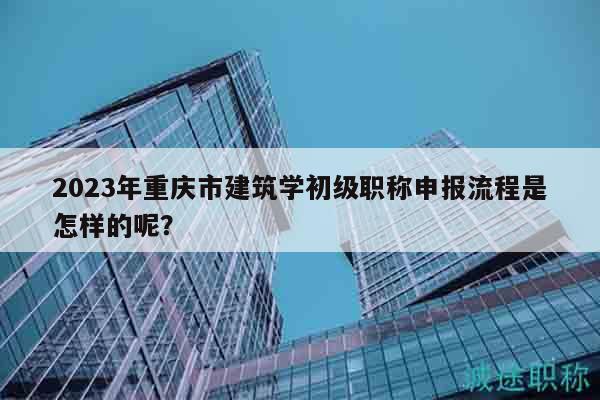 2023年重慶市建筑學初級職稱申報流程是怎樣的呢？