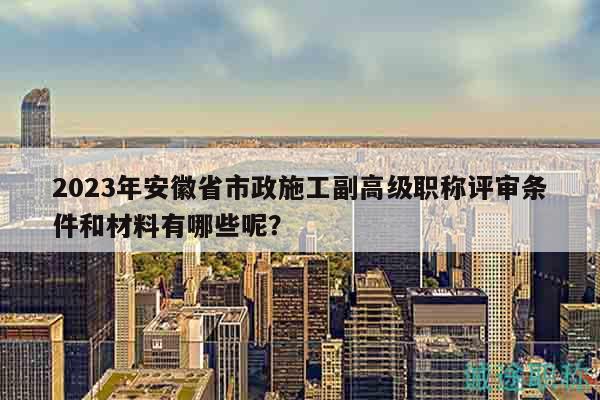 2023年安徽省市政施工副高級(jí)職稱評(píng)審條件和材料有哪些呢？