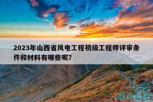 2023年山西省風(fēng)電工程初級(jí)工程師評(píng)審條件和材料有哪些呢？
