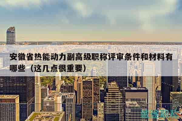 安徽省熱能動(dòng)力副高級(jí)職稱評(píng)審條件和材料有哪些（這幾點(diǎn)很重要）