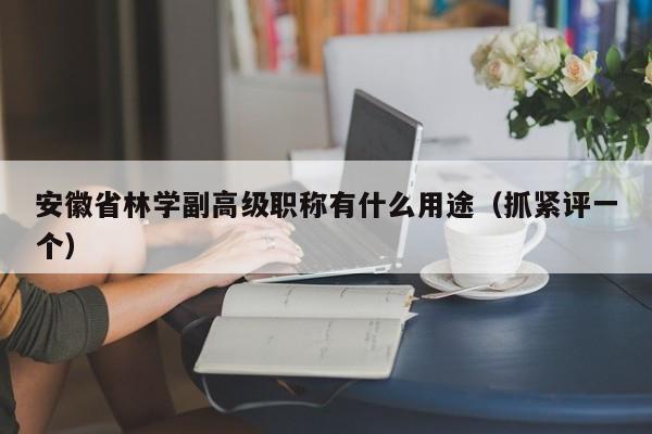 安徽省林學(xué)副高級職稱有什么用途（抓緊評一個）