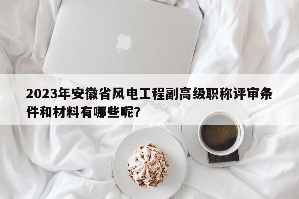 2023年安徽省風(fēng)電工程副高級(jí)職稱評(píng)審條件和材料有哪些呢？