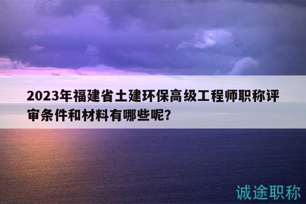 2023年福建省土建環(huán)保高級(jí)工程師職稱評(píng)審條件和材料有哪些呢？
