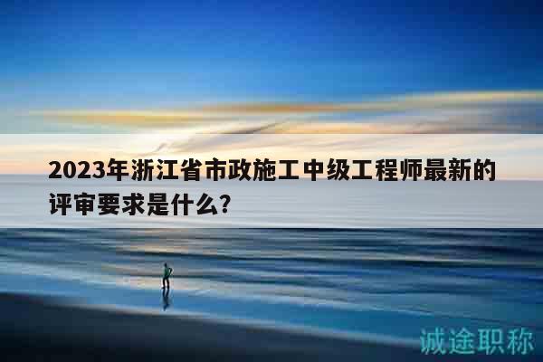 2023年浙江省市政施工中級(jí)工程師最新的評(píng)審要求是什么？