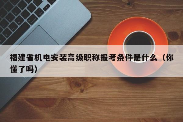 福建省機電安裝高級職稱報考條件是什么（你懂了嗎）