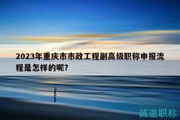 2023年重慶市市政工程副高級職稱申報流程是怎樣的呢？