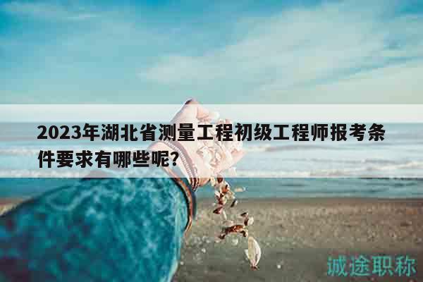 2023年湖北省測量工程初級工程師報考條件要求有哪些呢？