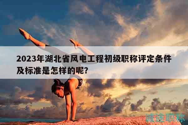 2023年湖北省風電工程初級職稱評定條件及標準是怎樣的呢？
