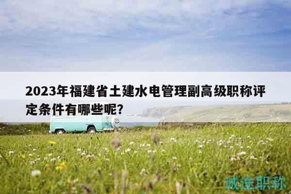 2023年福建省土建水電管理副高級職稱評定條件有哪些呢？