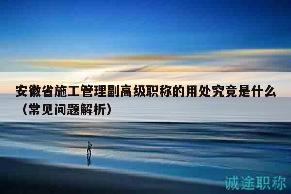 安徽省施工管理副高級(jí)職稱的用處究竟是什么（常見問題解析）
