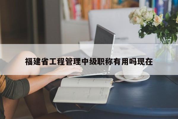 福建省工程管理中級(jí)職稱有用嗎現(xiàn)在