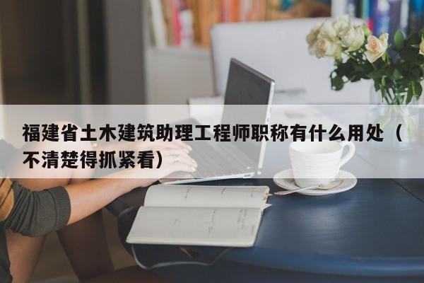 福建省土木建筑助理工程師職稱有什么用處（不清楚得抓緊看）