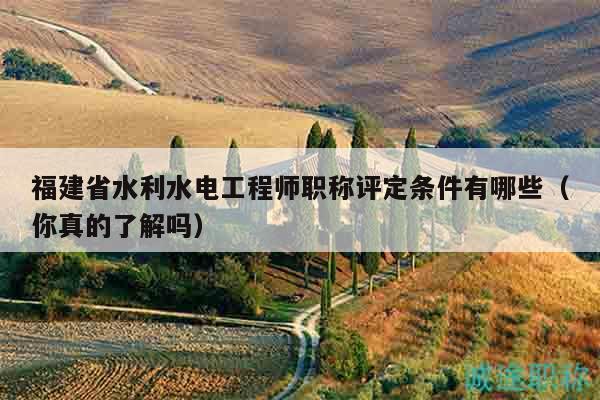 福建省水利水電工程師職稱評定條件有哪些（你真的了解嗎）