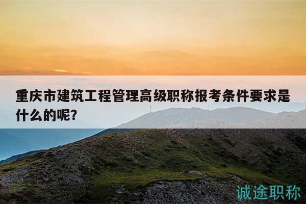 重慶市建筑工程管理高級(jí)職稱報(bào)考條件要求是什么的呢？
