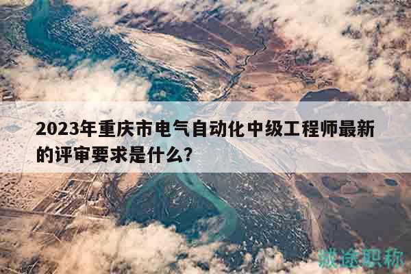 2023年重慶市電氣自動化中級工程師最新的評審要求是什么？