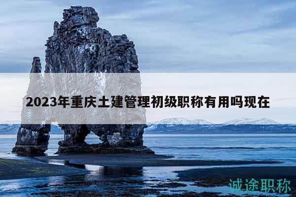 2023年重慶土建管理初級(jí)職稱有用嗎現(xiàn)在