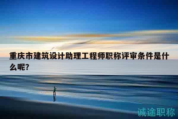 重慶市建筑設(shè)計(jì)助理工程師職稱評(píng)審條件是什么呢？