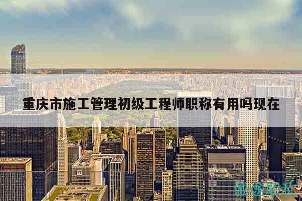 重慶市施工管理初級工程師職稱有用嗎現在