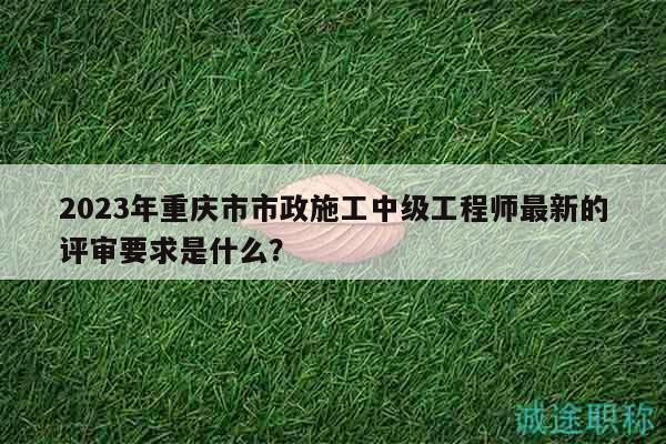 2023年重慶市市政施工中級工程師最新的評審要求是什么？