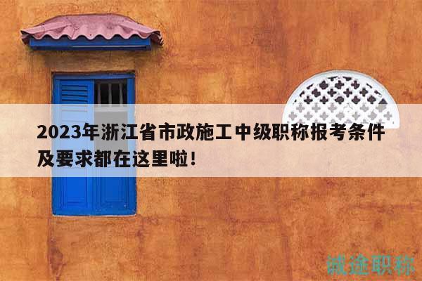 2023年浙江省市政施工中級職稱報考條件及要求都在這里啦！