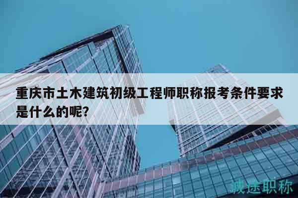 重慶市土木建筑初級(jí)工程師職稱報(bào)考條件要求是什么的呢？