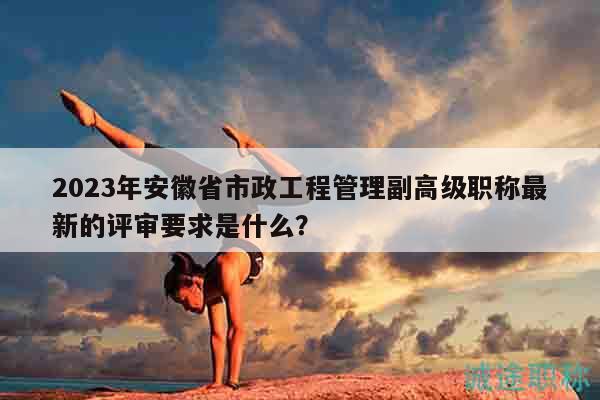 2023年安徽省市政工程管理副高級(jí)職稱最新的評(píng)審要求是什么？