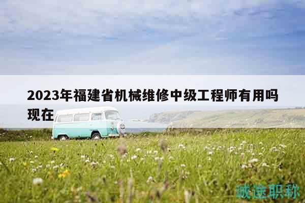 2023年福建省機械維修中級工程師有用嗎現(xiàn)在