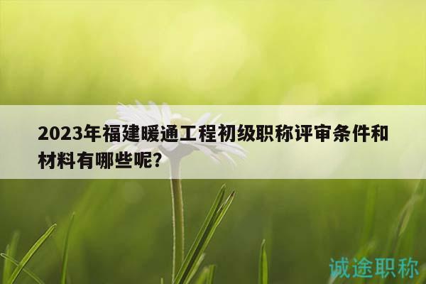2023年福建暖通工程初級職稱評審條件和材料有哪些呢？